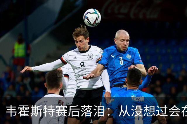 韦霍斯特赛后落泪：从没想过会在今天回家，这是我最后的机会了